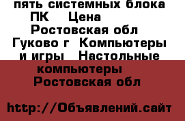 пять системных блока ПК  › Цена ­ 5 000 - Ростовская обл., Гуково г. Компьютеры и игры » Настольные компьютеры   . Ростовская обл.